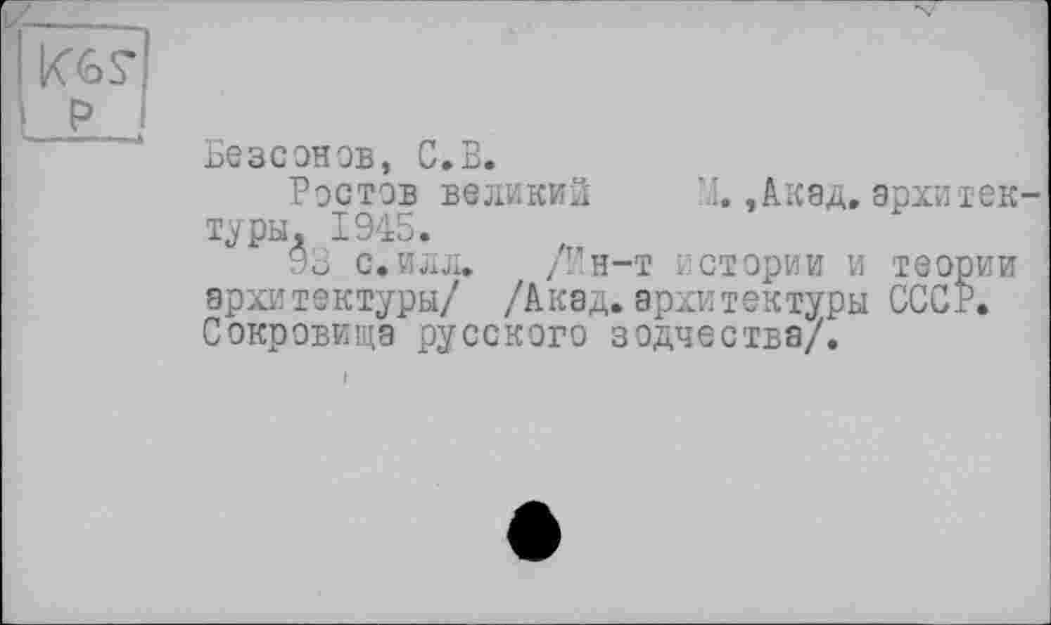 ﻿і кєя L? *
Безсонов, С.В.
Ростов великий X,Акад.архитектуры, 1945.
93 с.илл. /Ин-т истории и теории архитектуры/ /Акад.архитектуры СССР. Сокровища русского зодчества/.